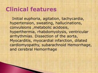 Initial euphoria, agitation, tachycardia,
hypertension, sweating, hallucinations,
convulsions ,metabolic acidosis,
hyperthermia, rhabdomyolysis, ventricular
arrhythmias. Dissection of the aorta,
Myocarditis, myocardial infarction, dilated
cardiomyopathy, subarachnoid Hemorrhage,
and cerebral Hemorrhage
 