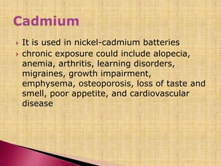  It is used in nickel-cadmium batteries
 chronic exposure could include alopecia,
anemia, arthritis, learning disorders,
migraines, growth impairment,
emphysema, osteoporosis, loss of taste and
smell, poor appetite, and cardiovascular
disease
 