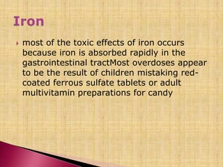  most of the toxic effects of iron occurs
because iron is absorbed rapidly in the
gastrointestinal tractMost overdoses appear
to be the result of children mistaking red-
coated ferrous sulfate tablets or adult
multivitamin preparations for candy
 