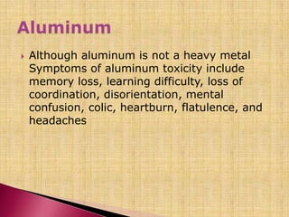  Although aluminum is not a heavy metal
Symptoms of aluminum toxicity include
memory loss, learning difficulty, loss of
coordination, disorientation, mental
confusion, colic, heartburn, flatulence, and
headaches
 