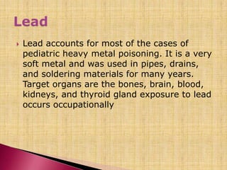  Lead accounts for most of the cases of
pediatric heavy metal poisoning. It is a very
soft metal and was used in pipes, drains,
and soldering materials for many years.
Target organs are the bones, brain, blood,
kidneys, and thyroid gland exposure to lead
occurs occupationally
 