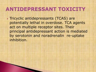  Tricyclic antidepressants (TCAS) are
potentially lethal in overdose. TCA agents
act on multiple receptor sites. Their
principal antidepressant action is mediated
by serotonin and noradrenalin re-uptake
inhibition.
 