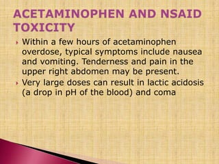 Within a few hours of acetaminophen
overdose, typical symptoms include nausea
and vomiting. Tenderness and pain in the
upper right abdomen may be present.
 Very large doses can result in lactic acidosis
(a drop in pH of the blood) and coma
 
