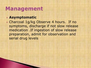  Asymptomatic
 Charcoal 1g/kg Observe 4 hours. If no
symptoms, discharge if not slow release
medication .If ingestion of slow release
preparation, admit for observation and
serial drug levels
 