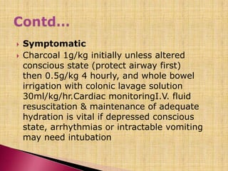  Symptomatic
 Charcoal 1g/kg initially unless altered
conscious state (protect airway first)
then 0.5g/kg 4 hourly, and whole bowel
irrigation with colonic lavage solution
30ml/kg/hr.Cardiac monitoringI.V. fluid
resuscitation & maintenance of adequate
hydration is vital if depressed conscious
state, arrhythmias or intractable vomiting
may need intubation
 