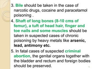 3. Bile should be taken in the case of
narcotic drugs, cocaine and paracetamol
poisoning .
4. Shaft of long bones (8-10 cms of
femur), a tuft of head hair, finger and
toe nails and some muscles should be
taken in suspected cases of chronic
poisoning by heavy metals like arsenic,
lead, antimony etc.
5. In fatal cases of suspected criminal
abortion, the genital organs together with
the bladder and rectum and foreign bodies
should be preserved. 10
 
