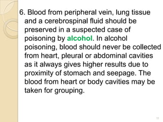 6. Blood from peripheral vein, lung tissue
and a cerebrospinal fluid should be
preserved in a suspected case of
poisoning by alcohol. In alcohol
poisoning, blood should never be collected
from heart, pleural or abdominal cavities
as it always gives higher results due to
proximity of stomach and seepage. The
blood from heart or body cavities may be
taken for grouping.
11
 