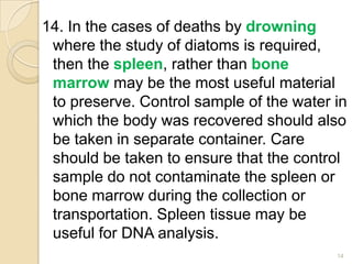14. In the cases of deaths by drowning
where the study of diatoms is required,
then the spleen, rather than bone
marrow may be the most useful material
to preserve. Control sample of the water in
which the body was recovered should also
be taken in separate container. Care
should be taken to ensure that the control
sample do not contaminate the spleen or
bone marrow during the collection or
transportation. Spleen tissue may be
useful for DNA analysis.
14
 