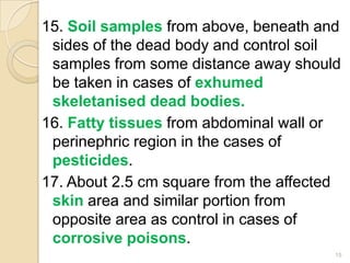 15. Soil samples from above, beneath and
sides of the dead body and control soil
samples from some distance away should
be taken in cases of exhumed
skeletanised dead bodies.
16. Fatty tissues from abdominal wall or
perinephric region in the cases of
pesticides.
17. About 2.5 cm square from the affected
skin area and similar portion from
opposite area as control in cases of
corrosive poisons.
15
 