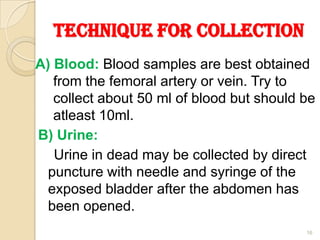Technique for Collection
A) Blood: Blood samples are best obtained
from the femoral artery or vein. Try to
collect about 50 ml of blood but should be
atleast 10ml.
B) Urine:
Urine in dead may be collected by direct
puncture with needle and syringe of the
exposed bladder after the abdomen has
been opened.
16
 