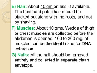 E) Hair: About 10 gm or less, if available.
The head and pubic hair should be
plucked out along with the roots, and not
by shaving.
F) Muscles: About 10 gms. Wedge of thigh
or chest muscles are collected before the
abdomen is opened. 100 to 200 mg. of
muscles can be the ideal tissue for DNA
extraction.
G) Nails: All the nail should be removed
entirely and collected in separate clean
envelops.
18
 