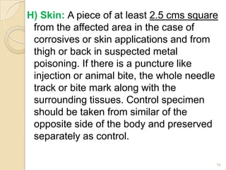 H) Skin: A piece of at least 2.5 cms square
from the affected area in the case of
corrosives or skin applications and from
thigh or back in suspected metal
poisoning. If there is a puncture like
injection or animal bite, the whole needle
track or bite mark along with the
surrounding tissues. Control specimen
should be taken from similar of the
opposite side of the body and preserved
separately as control.
19
 