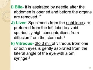 I) Bile- It is aspirated by needle after the
abdomen is opened and before the organs
are removed. 2
J) Liver- Specimens from the right lobe are
preferred from the left lobe to avoid
spuriously high concentrations from
diffusion from the stomach.1
k) Vitreous- 2to 3 ml. of vitreous from one
or both eyes is gently aspirated from the
lateral angle of the eye with a 5ml
syringe.2
20
 