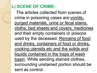 L) SCENE OF CRIME-
The articles collected from scenes of
crime in poisoning cases are vomits,
purged materials, urine or fecal stains,
cloths, bed sheets and covers, medicines
and their empty containers or poisons
used by the deceased. Remains of food
and drinks, containers of food or drinks,
cooking utensils etc and the solids and
liquids contained in the traps of wash
basin. While sending stained clothes,
surrounding unstained portion should be
sent as control. 22
 