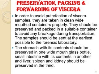 Preservation, packing &
forwarding of viscera
 In order to avoid putrefaction of viscera
samples, they are taken in clean wide
mouthed containers properly. They should be
preserved and packed in a suitable container
to avoid any breakage during transportation.
The samples should be sent at the earliest
possible to the forensic laboratory.
 The stomach with its contents should be
preserved in one wide mouth glass bottle,
small intestine with its contents in another
and liver, spleen and kidney should be
preserved in the third.
23
 