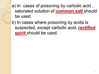 a) In cases of poisoning by carbolic acid ,
saturated solution of common salt should
be used.
b) In cases where poisoning by acids is
suspected, except carbolic acid, rectified
spirit should be used.
24
 