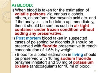 A) BLOOD:
i) When blood is taken for the estimation of
volatile poisons viz. various alcohols,
ethers, chloroform, hydrocyanic acid etc. and
if the analysis is to be taken up immediately,
then it should be sent as such in air tight
container under frozen condition without
adding any preservative.
ii) Post mortem blood taken in suspected
cases of poisoning by alcohols ,it should be
preserved with fluoride preservative to reach
concentration of 1.5% by weight.
iii) Blood for alcohol estimation in living should
be preserved with 10 mg sodium fluoride
(enzyme inhibitor) and 30 mg of potassium
oxalate (anticoagulant) for 10 ml of blood.
25
 