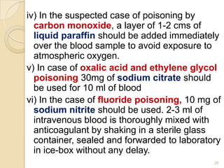 iv) In the suspected case of poisoning by
carbon monoxide, a layer of 1-2 cms of
liquid paraffin should be added immediately
over the blood sample to avoid exposure to
atmospheric oxygen.
v) In case of oxalic acid and ethylene glycol
poisoning 30mg of sodium citrate should
be used for 10 ml of blood
vi) In the case of fluoride poisoning, 10 mg of
sodium nitrite should be used. 2-3 ml of
intravenous blood is thoroughly mixed with
anticoagulant by shaking in a sterile glass
container, sealed and forwarded to laboratory
in ice-box without any delay.
26
 