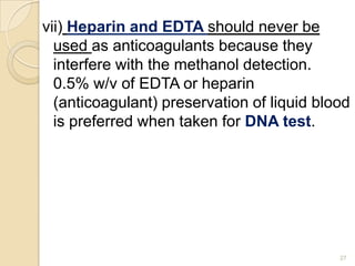 vii) Heparin and EDTA should never be
used as anticoagulants because they
interfere with the methanol detection.
0.5% w/v of EDTA or heparin
(anticoagulant) preservation of liquid blood
is preferred when taken for DNA test.
27
 