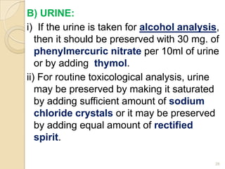 B) URINE:
i) If the urine is taken for alcohol analysis,
then it should be preserved with 30 mg. of
phenylmercuric nitrate per 10ml of urine
or by adding thymol.
ii) For routine toxicological analysis, urine
may be preserved by making it saturated
by adding sufficient amount of sodium
chloride crystals or it may be preserved
by adding equal amount of rectified
spirit.
28
 