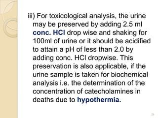 iii) For toxicological analysis, the urine
may be preserved by adding 2.5 ml
conc. HCl drop wise and shaking for
100ml of urine or it should be acidified
to attain a pH of less than 2.0 by
adding conc. HCl dropwise. This
preservation is also applicable, if the
urine sample is taken for biochemical
analysis i.e. the determination of the
concentration of catecholamines in
deaths due to hypothermia.
29
 