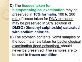 C) The tissues taken for
histopathological examination may be
preserved in 10% formalin. 100 to 200
mg. of tissue taken for DNA extraction
may be preserved in 20% solution of
DMSO (Dimethyl sulphoxide) saturated
with sodium chloride.
D) The stomach contents, vomit samples or
the food materials taken for bacteriological
examination (food poisoning), should
never be preserved. The samples are to
be sent in frozen condition.
30
 