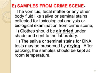 E) SAMPLES FROM CRIME SCENE-
The vomitus, fecal matter or any other
body fluid like saliva or seminal stains
collected for toxicological analysis or
biological examination from crime scene,
i) Clothes should be air dried under
shade and sent to the laboratory.
ii) The saliva or seminal stains for DNA
tests may be preserved by drying . After
packing, the samples should be kept at
room temperature.
31
 