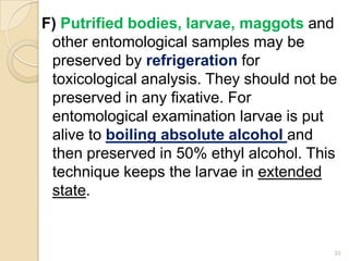 F) Putrified bodies, larvae, maggots and
other entomological samples may be
preserved by refrigeration for
toxicological analysis. They should not be
preserved in any fixative. For
entomological examination larvae is put
alive to boiling absolute alcohol and
then preserved in 50% ethyl alcohol. This
technique keeps the larvae in extended
state.
33
 