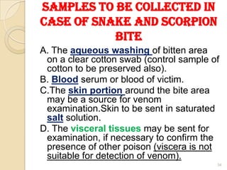Samples to be collected in
case of Snake and Scorpion
Bite
A. The aqueous washing of bitten area
on a clear cotton swab (control sample of
cotton to be preserved also).
B. Blood serum or blood of victim.
C.The skin portion around the bite area
may be a source for venom
examination.Skin to be sent in saturated
salt solution.
D. The visceral tissues may be sent for
examination, if necessary to confirm the
presence of other poison (viscera is not
suitable for detection of venom).
34
 