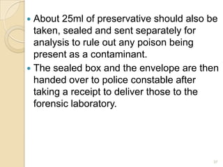 About 25ml of preservative should also be
taken, sealed and sent separately for
analysis to rule out any poison being
present as a contaminant.
 The sealed box and the envelope are then
handed over to police constable after
taking a receipt to deliver those to the
forensic laboratory.
37
 