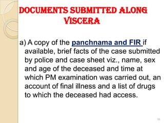 Documents submitted along
Viscera
a) A copy of the panchnama and FIR if
available, brief facts of the case submitted
by police and case sheet viz., name, sex
and age of the deceased and time at
which PM examination was carried out, an
account of final illness and a list of drugs
to which the deceased had access.
38
 