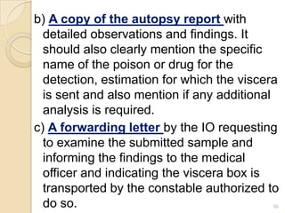 b) A copy of the autopsy report with
detailed observations and findings. It
should also clearly mention the specific
name of the poison or drug for the
detection, estimation for which the viscera
is sent and also mention if any additional
analysis is required.
c) A forwarding letter by the IO requesting
to examine the submitted sample and
informing the findings to the medical
officer and indicating the viscera box is
transported by the constable authorized to
do so. 39
 