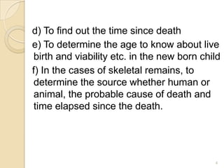 d) To find out the time since death
e) To determine the age to know about live
birth and viability etc. in the new born child
f) In the cases of skeletal remains, to
determine the source whether human or
animal, the probable cause of death and
time elapsed since the death.
4
 