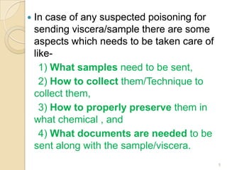  In case of any suspected poisoning for
sending viscera/sample there are some
aspects which needs to be taken care of
like-
1) What samples need to be sent,
2) How to collect them/Technique to
collect them,
3) How to properly preserve them in
what chemical , and
4) What documents are needed to be
sent along with the sample/viscera.
5
 