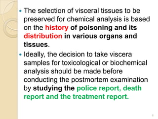  The selection of visceral tissues to be
preserved for chemical analysis is based
on the history of poisoning and its
distribution in various organs and
tissues.
 Ideally, the decision to take viscera
samples for toxicological or biochemical
analysis should be made before
conducting the postmortem examination
by studying the police report, death
report and the treatment report.
6
 