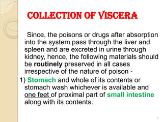 COLLECTION OF VISCERA
Since, the poisons or drugs after absorption
into the system pass through the liver and
spleen and are excreted in urine through
kidney, hence, the following materials should
be routinely preserved in all cases
irrespective of the nature of poison -
1) Stomach and whole of its contents or
stomach wash whichever is available and
one feet of proximal part of small intestine
along with its contents.
7
 
