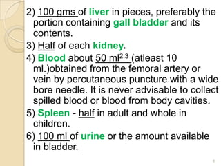 2) 100 gms of liver in pieces, preferably the
portion containing gall bladder and its
contents.
3) Half of each kidney.
4) Blood about 50 ml2,3 (atleast 10
ml.)obtained from the femoral artery or
vein by percutaneous puncture with a wide
bore needle. It is never advisable to collect
spilled blood or blood from body cavities.
5) Spleen - half in adult and whole in
children.
6) 100 ml of urine or the amount available
in bladder.
8
 