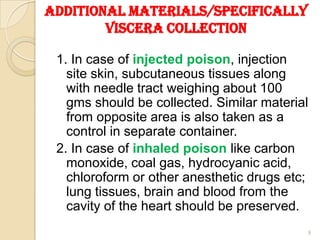 Additional materials/Specifically
Viscera collection
1. In case of injected poison, injection
site skin, subcutaneous tissues along
with needle tract weighing about 100
gms should be collected. Similar material
from opposite area is also taken as a
control in separate container.
2. In case of inhaled poison like carbon
monoxide, coal gas, hydrocyanic acid,
chloroform or other anesthetic drugs etc;
lung tissues, brain and blood from the
cavity of the heart should be preserved.
9
 