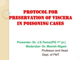 PROTOCOL FOR
PRESERVATION OF VISCERA
IN POISONING CASES
Presenter- Dr. J.S.Tomar(PG 1st yr.)
Moderator- Dr. Manish Nigam
Professor and Head
Dept. of FMT
1
 