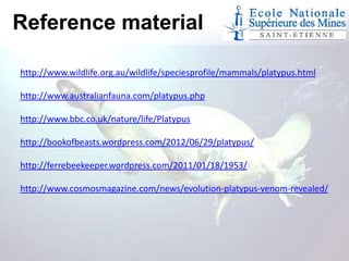 Reference material
http://www.wildlife.org.au/wildlife/speciesprofile/mammals/platypus.html
http://www.australianfauna.com/platypus.php
http://www.bbc.co.uk/nature/life/Platypus

http://bookofbeasts.wordpress.com/2012/06/29/platypus/
http://ferrebeekeeper.wordpress.com/2011/01/18/1953/
http://www.cosmosmagazine.com/news/evolution-platypus-venom-revealed/

 
