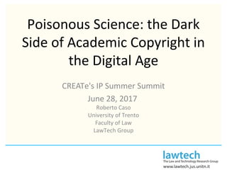 Poisonous Science: the Dark
Side of Academic Copyright in
the Digital Age
CREATe's IP Summer Summit
June 28, 2017
Roberto Caso
University of Trento
Faculty of Law
LawTech Group
 