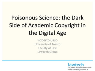 Poisonous Science: the Dark
Side of Academic Copyright in
the Digital Age
Roberto Caso
University of Trento
Faculty of Law
LawTech Group
 