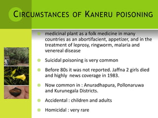CIRCUMSTANCES OF KANERU POISONING 
 medicinal plant as a folk medicine in many countries as an abortifacient, appetizer, and in the treatment of leprosy, ringworm, malaria and venereal disease 
 Suicidal poisoning is very common 
 Before 80s it was not reported. Jaffna 2 girls died 
and highly news coverage in 1983. 
 Now common in : Anuradhapura, Pollonaruwa and Kurunegala Districts. 
 Accidental : children and adults 
 Homicidal : very rare  