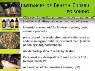 CIRCUMSTANCES OF BEHETH ENDERU 
POISONING 
 Oil is used for medical purposes: laxative , treatment of 
infection and inflammation, in treatment of cancer 
 industrial raw material for lubricants, paints, coats, cosmetic products 
 press cake of the seeds: after detoxification used as additive in organic fertilizer, or animal feed (animal poisonings: dog/horse/sheep) 
 Accidental ingestion of seeds by children 
 Occasional suicide ingestion of seed extracts / oil 
(oral/parental/ IM) 
 As a weapon of bio-terrorism ( aerosol) (IM)  