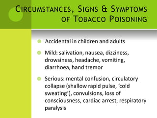 CIRCUMSTANCES, SIGNS & SYMPTOMS 
OF TOBACCO POISONING 
 Accidental in children and adults 
 Mild: salivation, nausea, dizziness, drowsiness, headache, vomiting, diarrhoea, hand tremor 
 Serious: mental confusion, circulatory collapse (shallow rapid pulse, ‘cold sweating’), convulsions, loss of consciousness, cardiac arrest, respiratory paralysis  