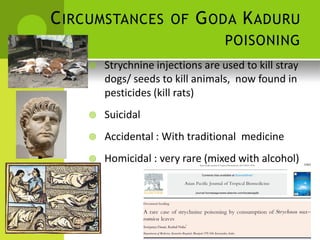 CIRCUMSTANCES OF GODA KADURU 
POISONING 
 Strychnine injections are used to kill stray 
dogs/ seeds to kill animals, now found in 
pesticides (kill rats) 
 Suicidal 
 Accidental : With traditional medicine 
 Homicidal : very rare (mixed with alcohol)  