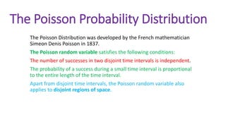 The Poisson Probability Distribution
The Poisson Distribution was developed by the French mathematician
Simeon Denis Poisson in 1837.
The Poisson random variable satisfies the following conditions:
The number of successes in two disjoint time intervals is independent.
The probability of a success during a small time interval is proportional
to the entire length of the time interval.
Apart from disjoint time intervals, the Poisson random variable also
applies to disjoint regions of space.
 
