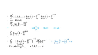 •
µ𝑥
𝑥!
1.1.1.1……1. lim
𝑛→∞
1 −
µ
𝑛
𝑛
lim
𝑛→∞
1 −
µ
𝑛
−𝑥
• as 1/∞=0
•
µ𝑥
𝑥!
lim
𝑛→∞
1 −
µ
𝑛
𝑛
• Let
𝑛
µ
=k then n= µk
•
µ𝑥
𝑥!
lim
𝑘→∞
1 −
1
𝑘
µk
•
•
µ𝑥
𝑥!
[ lim
𝑘→∞
1 −
1
𝑘
−𝑘
]
−µ
=
µ𝑥
𝑥!
[e] −µ ∵ lim
𝑘→∞
1 −
1
𝑘
−𝑘
= e
• P(x: µ) =
e −µµ
𝑥
𝑥!
, x:0,1,2,……..n
 