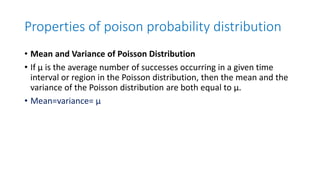 Properties of poison probability distribution
• Mean and Variance of Poisson Distribution
• If μ is the average number of successes occurring in a given time
interval or region in the Poisson distribution, then the mean and the
variance of the Poisson distribution are both equal to μ.
• Mean=variance= μ
 