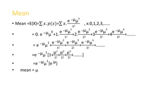 Mean
• Mean =E(X)= 𝑥. 𝑝(𝑥)= 𝑥.
e −µµ
𝑥
𝑥!
, x:0,1,2,3,……
• = 0. e −µµ
0
+1.
e −µµ
1
1!
+2.
e −µµ
2
2!
+3
e −µµ
3
3!
+4
e −µµ
4
4!
+……..
• = e −µµ
1
+
e −µµ
2
1!
+
e −µµ
3
2!
+
e −µµ
4
3!
+……..
• =e −µµ
1
[1+
µ1
1!
+
µ2
2!
+
µ3
3!
+……..]
• =e −µµ
1
[e µ]
• mean = µ
 
